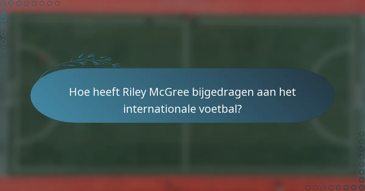 Hoe heeft Riley McGree bijgedragen aan het internationale voetbal?